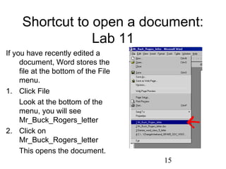 15
Shortcut to open a document:
Lab 11
If you have recently edited a
document, Word stores the
file at the bottom of the File
menu.
1. Click File
Look at the bottom of the
menu, you will see
Mr_Buck_Rogers_letter
2. Click on
Mr_Buck_Rogers_letter
This opens the document.
 