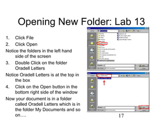 17
Opening New Folder: Lab 13
1. Click File
2. Click Open
Notice the folders in the left hand
side of the screen
3. Double Click on the folder
Oradell Letters
Notice Oradell Letters is at the top in
the box
4. Click on the Open button in the
bottom right side of the window
Now your document is in a folder
called Oradell Letters which is in
the folder My Documents and so
on….
 