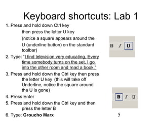5
Keyboard shortcuts: Lab 1
1. Press and hold down Ctrl key
then press the letter U key
(notice a square appears around the
U (underline button) on the standard
toolbar)
2. Type: “I find television very educating, Every
time somebody turns on the set, I go
into the other room and read a book.”
3. Press and hold down the Ctrl key then press
the letter U key (this will take off
Underline, notice the square around
the U is gone)
4. Press Enter
5. Press and hold down the Ctrl key and then
press the letter B
6. Type: Groucho Marx
 