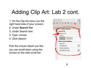 8
Adding Clip Art: Lab 2 cont.
1. On the Clip Art menu (on the
right hand side of your screen)
2. Under Search For
3. Under Search text:
3. Type: mouse
4. Click Search
Pick the mouse clipart you like
you can scroll down using the
arrows on the side scroll bar.
 