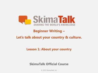© 2015 SkimaTalk, Inc.
SkimaTalk Official Course
Beginner Writing –
Let’s talk about your country & culture.
Lesson 1: About your country
 