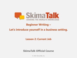 © 2015 SkimaTalk, Inc.
SkimaTalk Official Course
Beginner Writing –
Let’s introduce yourself in a business setting.
Lesson 2: Current Job
 