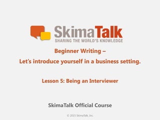 © 2015 SkimaTalk, Inc.
SkimaTalk Official Course
Beginner Writing –
Let’s introduce yourself in a business setting.
Lesson 5: Being an Interviewer
 