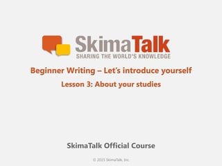 © 2015 SkimaTalk, Inc.
SkimaTalk Official Course
Beginner Writing – Let’s introduce yourself
Lesson 3: About your studies
 