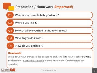 Homework:
Write down your answer to the questions and send it to your teacher BEFORE
the lesson via SkimaTalk Message feature (maximum 300 characters per
question).
Preparation / Homework (Important!)
2© 2015 SkimaTalk, Inc.
What is your favorite hobby/interest?Q1
Why do you like it?Q2
How long have you had this hobby/interest?Q3
Who do you do it with?Q4
How did you get into it?Q5
 