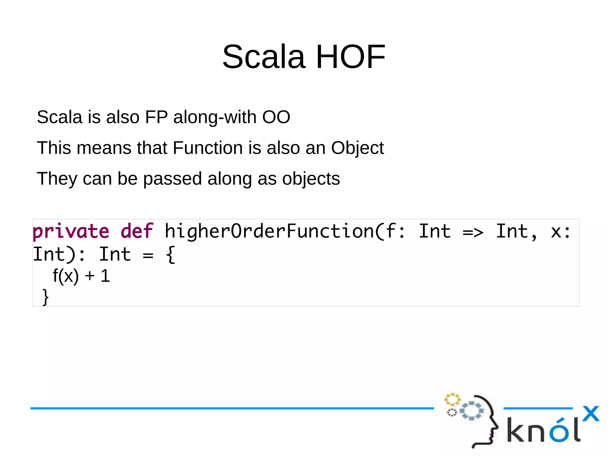 Scala HOF
Scala is also FP along-with OO
This means that Function is also an Object
They can be passed along as objects

private def higherOrderFunction(f: Int => Int, x:
Int): Int = {
   f(x) + 1
 }
 