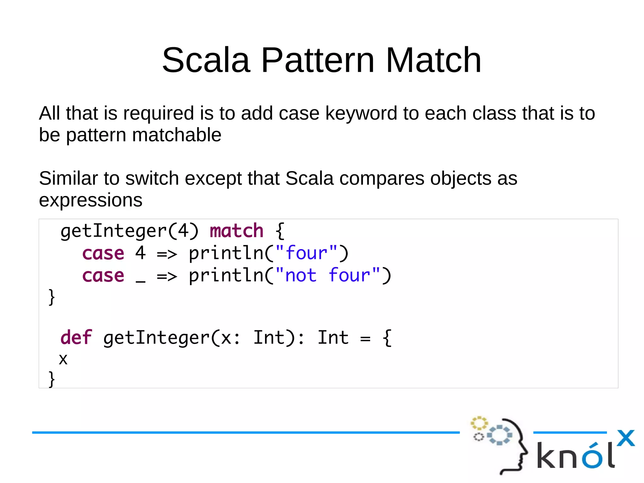 Scala Pattern Match
All that is required is to add case keyword to each class that is to
be pattern matchable

Similar to switch except that Scala compares objects as
expressions
     getInteger(4) match {
       case 4 => println("four")
       case _ => println("not four")
 }

     def getInteger(x: Int): Int = {
     x
 }
 
