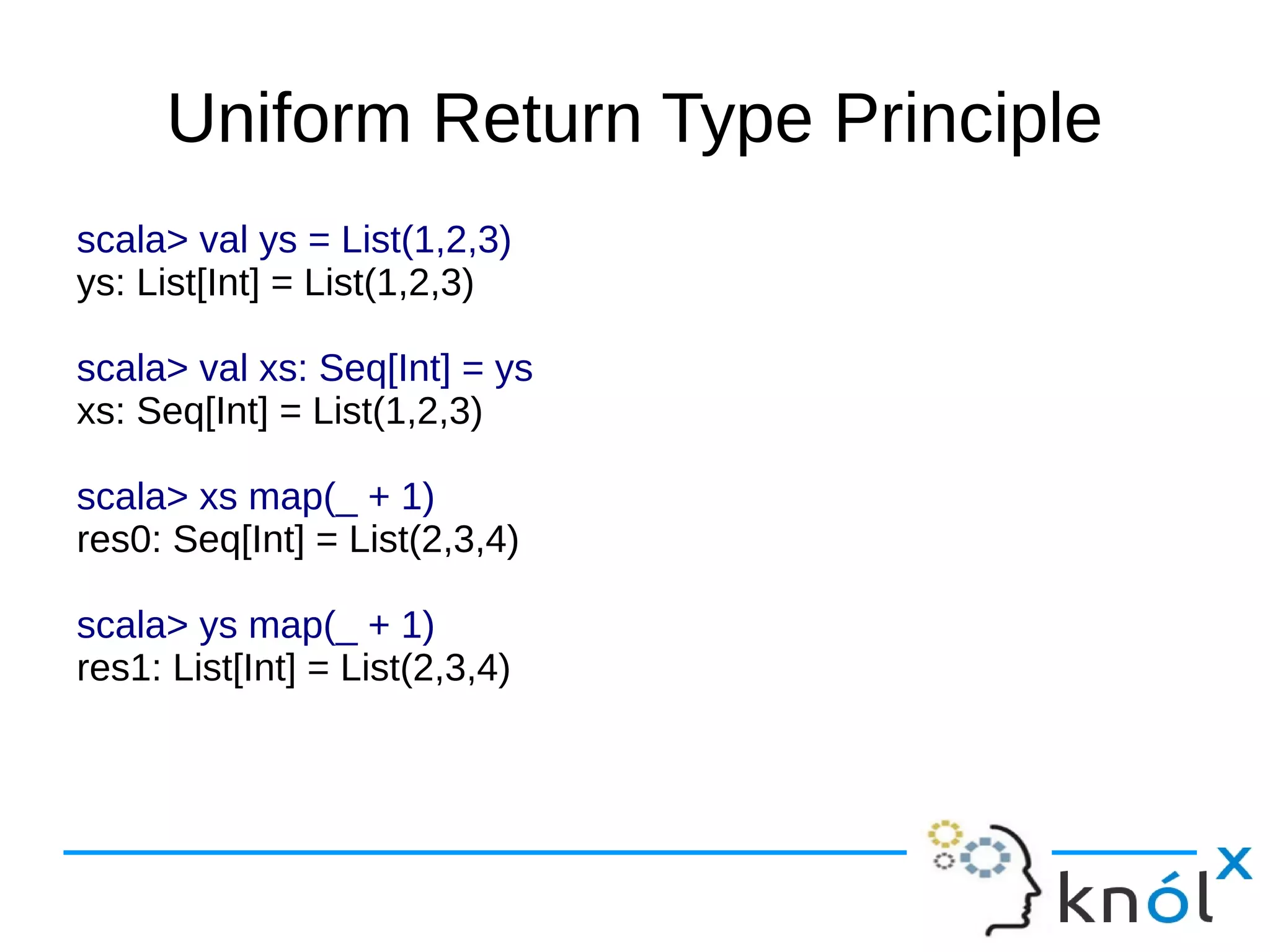 Uniform Return Type Principle
scala> val ys = List(1,2,3)
ys: List[Int] = List(1,2,3)

scala> val xs: Seq[Int] = ys
xs: Seq[Int] = List(1,2,3)

scala> xs map(_ + 1)
res0: Seq[Int] = List(2,3,4)

scala> ys map(_ + 1)
res1: List[Int] = List(2,3,4)
 