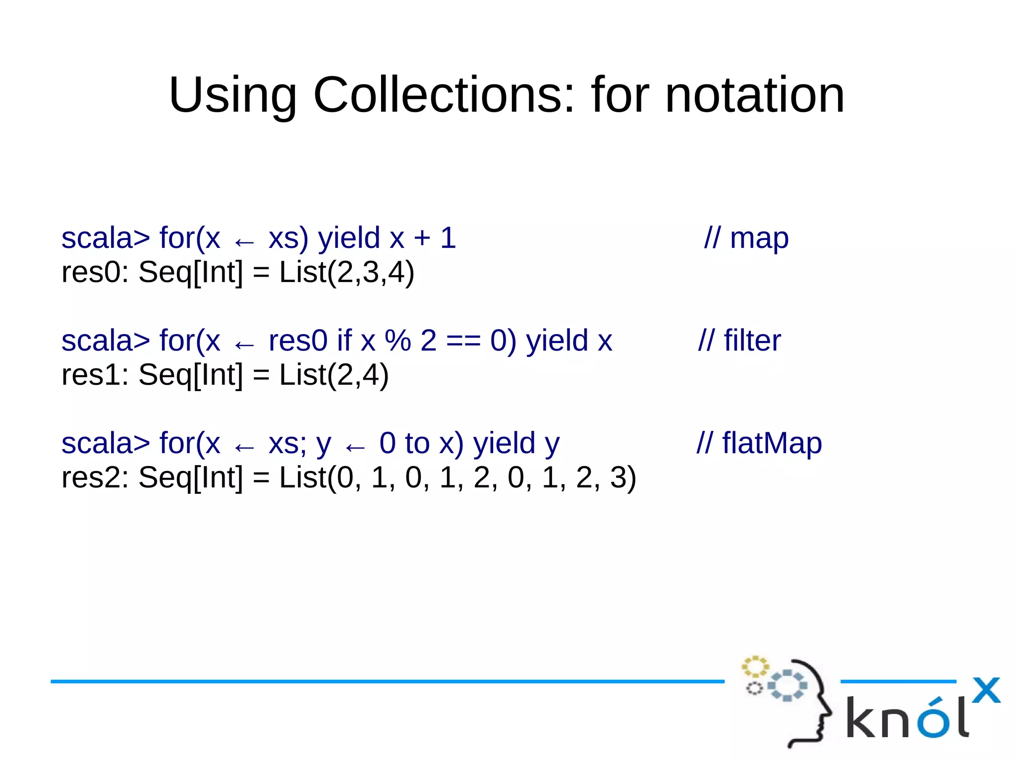 Using Collections: for notation

scala> for(x ← xs) yield x + 1                     // map
res0: Seq[Int] = List(2,3,4)

scala> for(x ← res0 if x % 2 == 0) yield x         // filter
res1: Seq[Int] = List(2,4)

scala> for(x ← xs; y ← 0 to x) yield y             // flatMap
res2: Seq[Int] = List(0, 1, 0, 1, 2, 0, 1, 2, 3)
 