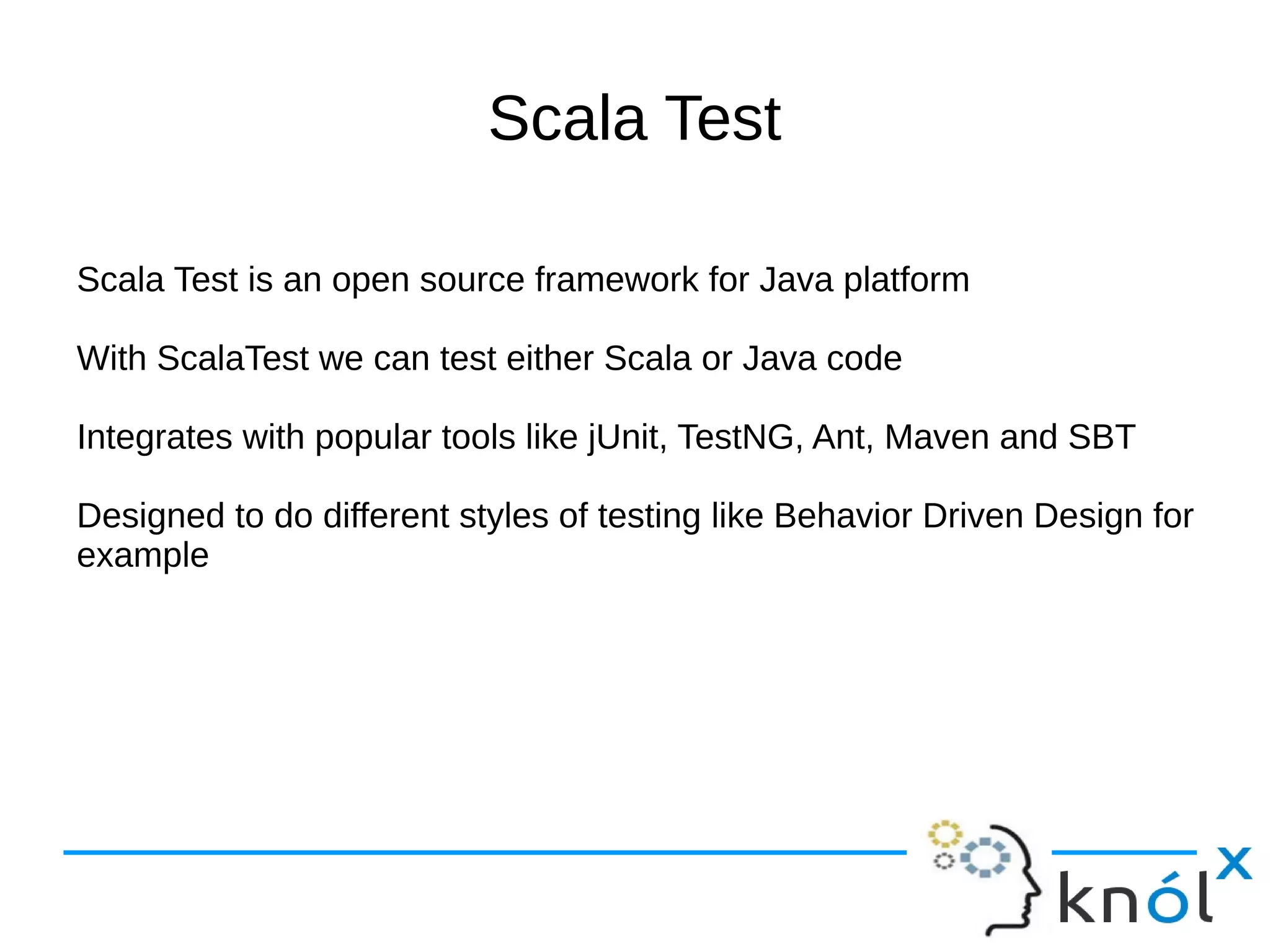 Scala Test

Scala Test is an open source framework for Java platform

With ScalaTest we can test either Scala or Java code

Integrates with popular tools like jUnit, TestNG, Ant, Maven and SBT

Designed to do different styles of testing like Behavior Driven Design for
example
 