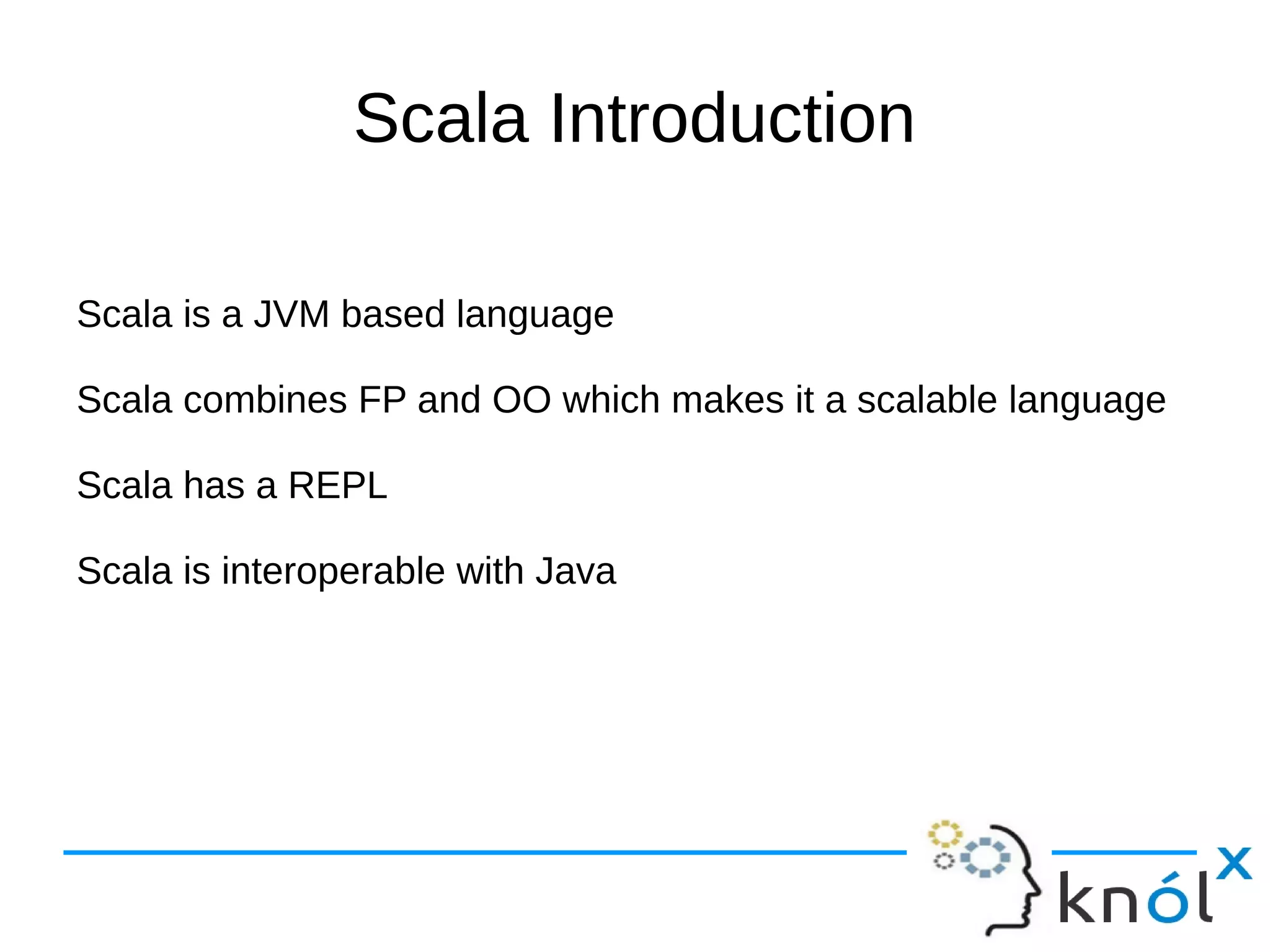 Scala Introduction

Scala is a JVM based language

Scala combines FP and OO which makes it a scalable language

Scala has a REPL

Scala is interoperable with Java
 
