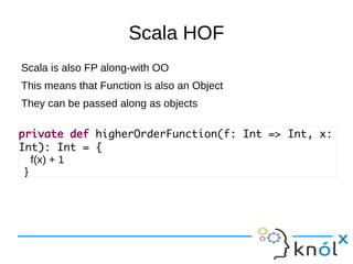 Scala HOF
Scala is also FP along-with OO
This means that Function is also an Object
They can be passed along as objects

private def higherOrderFunction(f: Int => Int, x:
Int): Int = {
   f(x) + 1
 }
 