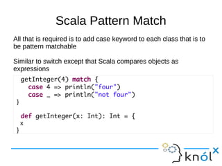 Scala Pattern Match
All that is required is to add case keyword to each class that is to
be pattern matchable

Similar to switch except that Scala compares objects as
expressions
     getInteger(4) match {
       case 4 => println("four")
       case _ => println("not four")
 }

     def getInteger(x: Int): Int = {
     x
 }
 