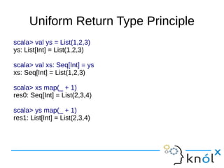 Uniform Return Type Principle
scala> val ys = List(1,2,3)
ys: List[Int] = List(1,2,3)

scala> val xs: Seq[Int] = ys
xs: Seq[Int] = List(1,2,3)

scala> xs map(_ + 1)
res0: Seq[Int] = List(2,3,4)

scala> ys map(_ + 1)
res1: List[Int] = List(2,3,4)
 