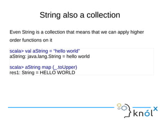 String also a collection
Even String is a collection that means that we can apply higher
order functions on it

scala> val aString = “hello world”
aString: java.lang.String = hello world

scala> aString map (_.toUpper)
res1: String = HELLO WORLD
 