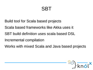 SBT

Build tool for Scala based projects
Scala based frameworks like Akka uses it
SBT build definition uses scala based DSL
Incremental compilation
Works with mixed Scala and Java based projects
 