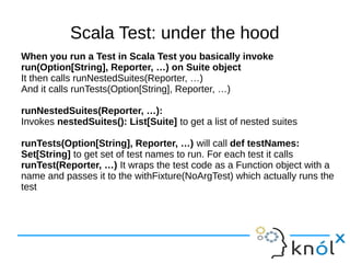 Scala Test: under the hood
When you run a Test in Scala Test you basically invoke
run(Option[String], Reporter, …) on Suite object
It then calls runNestedSuites(Reporter, …)
And it calls runTests(Option[String], Reporter, …)

runNestedSuites(Reporter, …):
Invokes nestedSuites(): List[Suite] to get a list of nested suites

runTests(Option[String], Reporter, …) will call def testNames:
Set[String] to get set of test names to run. For each test it calls
runTest(Reporter, …) It wraps the test code as a Function object with a
name and passes it to the withFixture(NoArgTest) which actually runs the
test
 