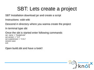 SBT: Lets create a project
SBT Installation download jar and create a script
Instructions: xsbt wiki
Descend in directory where you wanna create the project
In terminal type sbt
Once the sbt is started enter following commands
set name := “ScalaKnolx”
set version := “1.0”
set scalaVersion := “2.9.1”
session save
exit


Open build.sbt and have a look!!
 