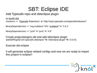 SBT: Eclipse IDE
Add Typesafe repo and sbteclipse plugin
In build.sbt
resolvers += "Typesafe Repository" at "http://repo.typesafe.com/typesafe/releases/"

libraryDependencies += "org.scalatest" %% "scalatest" % "1.6.1"

libraryDependencies += "junit" % "junit" % "4.9"

Create project/plugins.sbt and add sbteclipse plugin
addSbtPlugin("com.typesafe.sbteclipse" % "sbteclipse-plugin" % "2.0.0")

Execute sbt eclipse

It will generate eclipse related configs and now we are ready to import
this project in eclipse!!
 