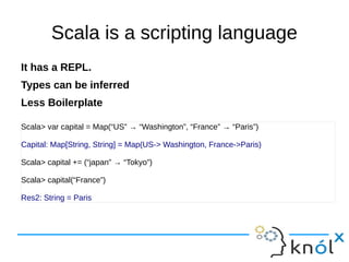 Scala is a scripting language
It has a REPL.
Types can be inferred
Less Boilerplate

Scala> var capital = Map(“US” → “Washington”, “France” → “Paris”)

Capital: Map[String, String] = Map(US-> Washington, France->Paris)

Scala> capital += (“japan” → “Tokyo”)

Scala> capital(“France”)

Res2: String = Paris
 