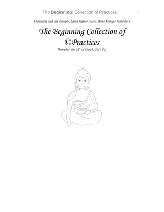 The Beginning: Collection of Practices                             1

Chenrezig and, his disciple, Lama Jigme Gyatso: Rime Manipa Tantrika’s


   The Beginning Collection of
          ©Practices
                 Thursday, the 25th of March, 2010 [a]
 