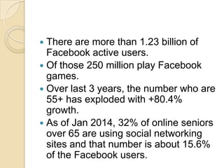  There are more than 1.23 billion of
Facebook active users.
 Of those 250 million play Facebook
games.
 Over last 3 years, the number who are
55+ has exploded with +80.4%
growth.
 As of Jan 2014, 32% of online seniors
over 65 are using social networking
sites and that number is about 15.6%
of the Facebook users.
 