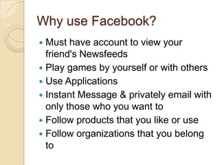 Why use Facebook?
 Must have account to view your
friend's Newsfeeds
 Play games by yourself or with others
 Use Applications
 Instant Message & privately email with
only those who you want to
 Follow products that you like or use
 Follow organizations that you belong
to
 