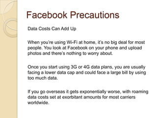Facebook Precautions
Data Costs Can Add Up
When you’re using Wi-Fi at home, it’s no big deal for most
people. You look at Facebook on your phone and upload
photos and there’s nothing to worry about.
Once you start using 3G or 4G data plans, you are usually
facing a lower data cap and could face a large bill by using
too much data.
If you go overseas it gets exponentially worse, with roaming
data costs set at exorbitant amounts for most carriers
worldwide.
 