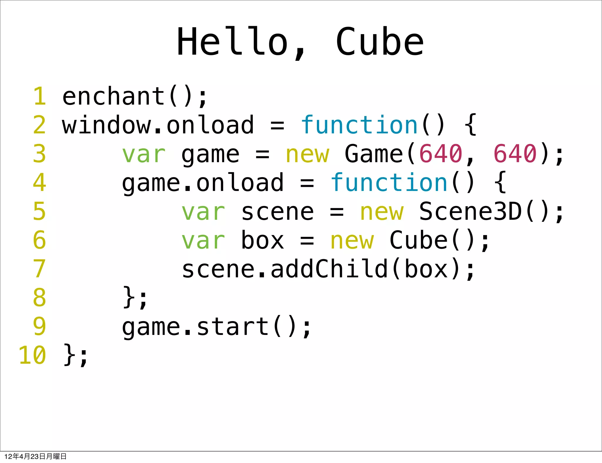 Hello, Cube
   1 enchant();
   2 window.onload = function() {
   3     var game = new Game(640, 640);
   4     game.onload = function() {
   5         var scene = new Scene3D();
   6         var box = new Cube();
   7         scene.addChild(box);
   8     };
   9     game.start();
  10 };


12年4月23日月曜日
 