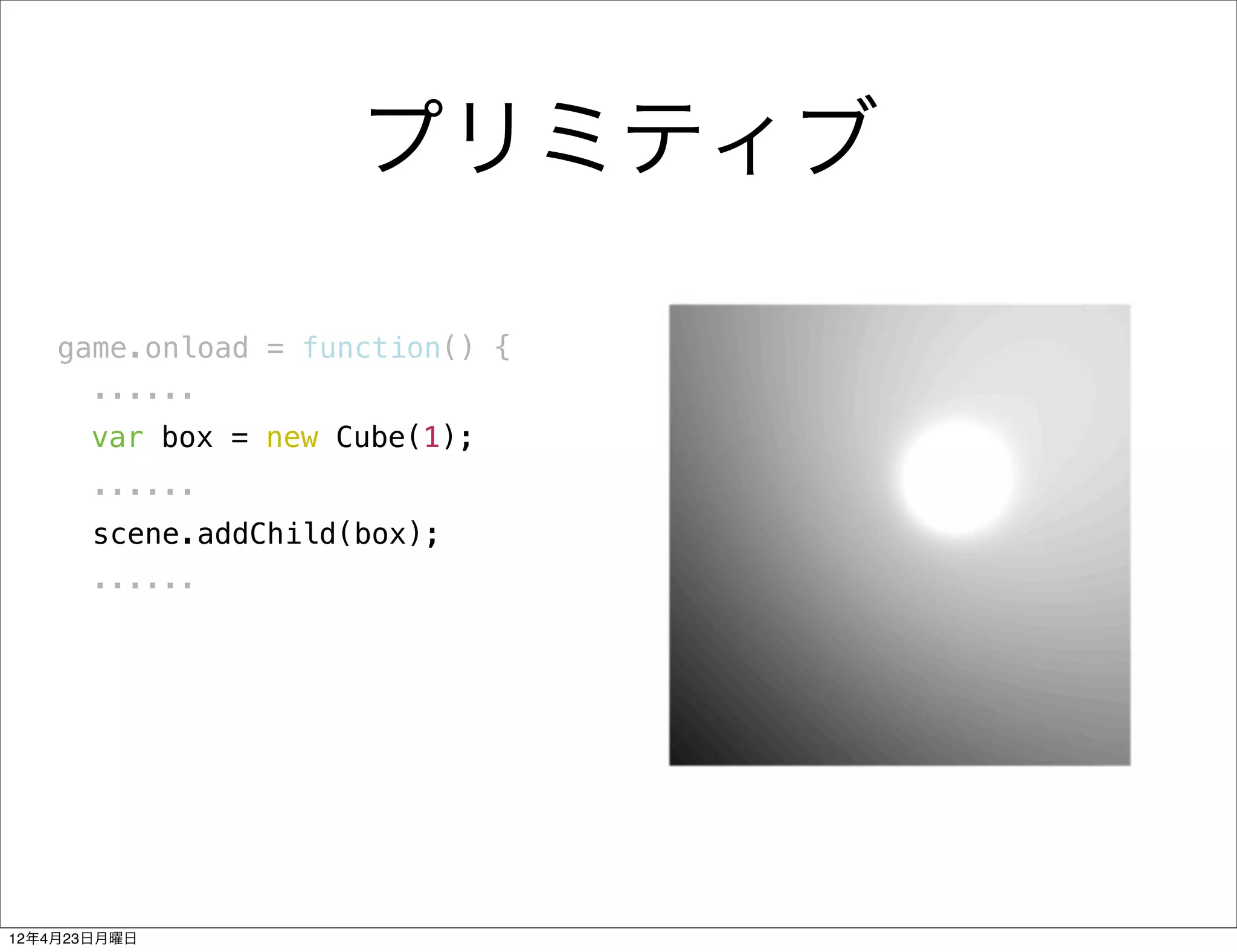 プリミティブ

    game.onload = function() {
      ......
       var box = new Cube(1);
       ......
       scene.addChild(box);
       ......




12年4月23日月曜日
 