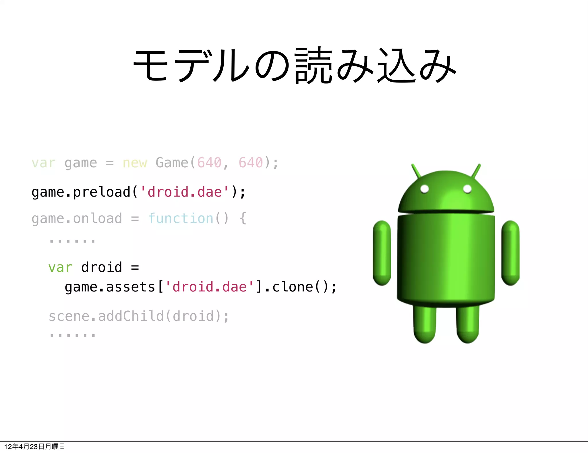 モデルの読み込み

    var game = new Game(640, 640);

    game.preload('droid.dae');
    game.onload = function() {
      ......

       var droid =
         game.assets['droid.dae'].clone();

       scene.addChild(droid);
       ......




12年4月23日月曜日
 