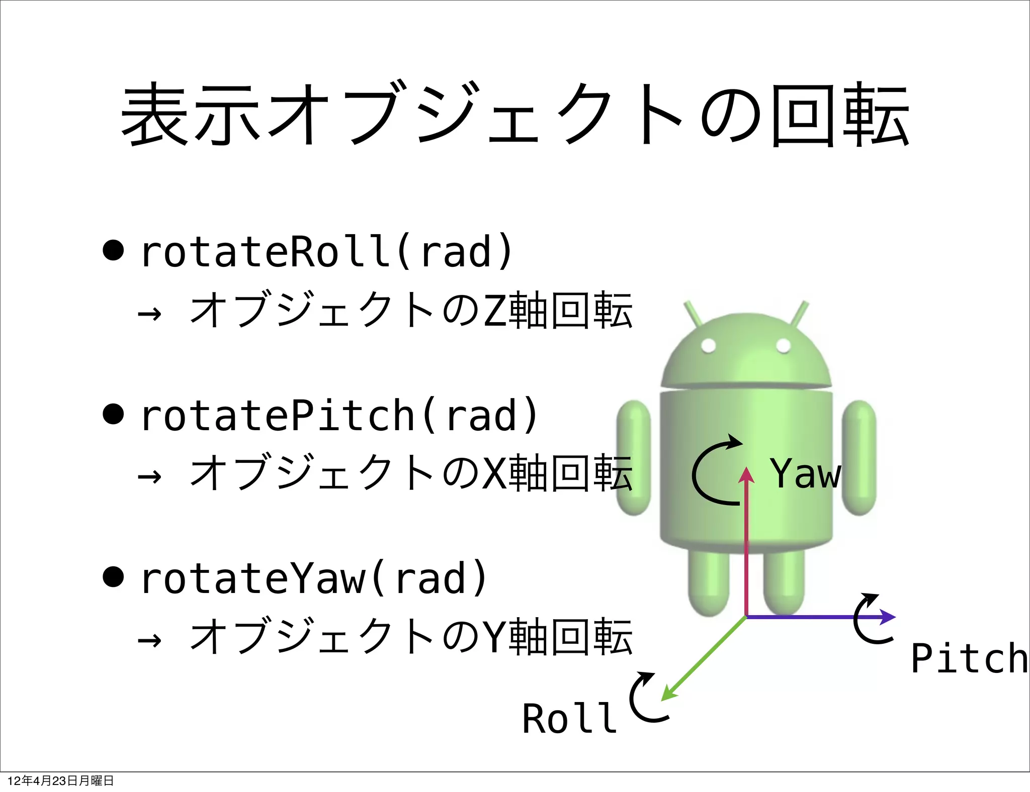 表示オブジェクトの回転
        •rotateRoll(rad)
              → オブジェクトのZ軸回転

        •rotatePitch(rad)
              → オブジェクトのX軸回転       Yaw

        •rotateYaw(rad)
              → オブジェクトのY軸回転             Pitch
                           Roll
12年4月23日月曜日
 