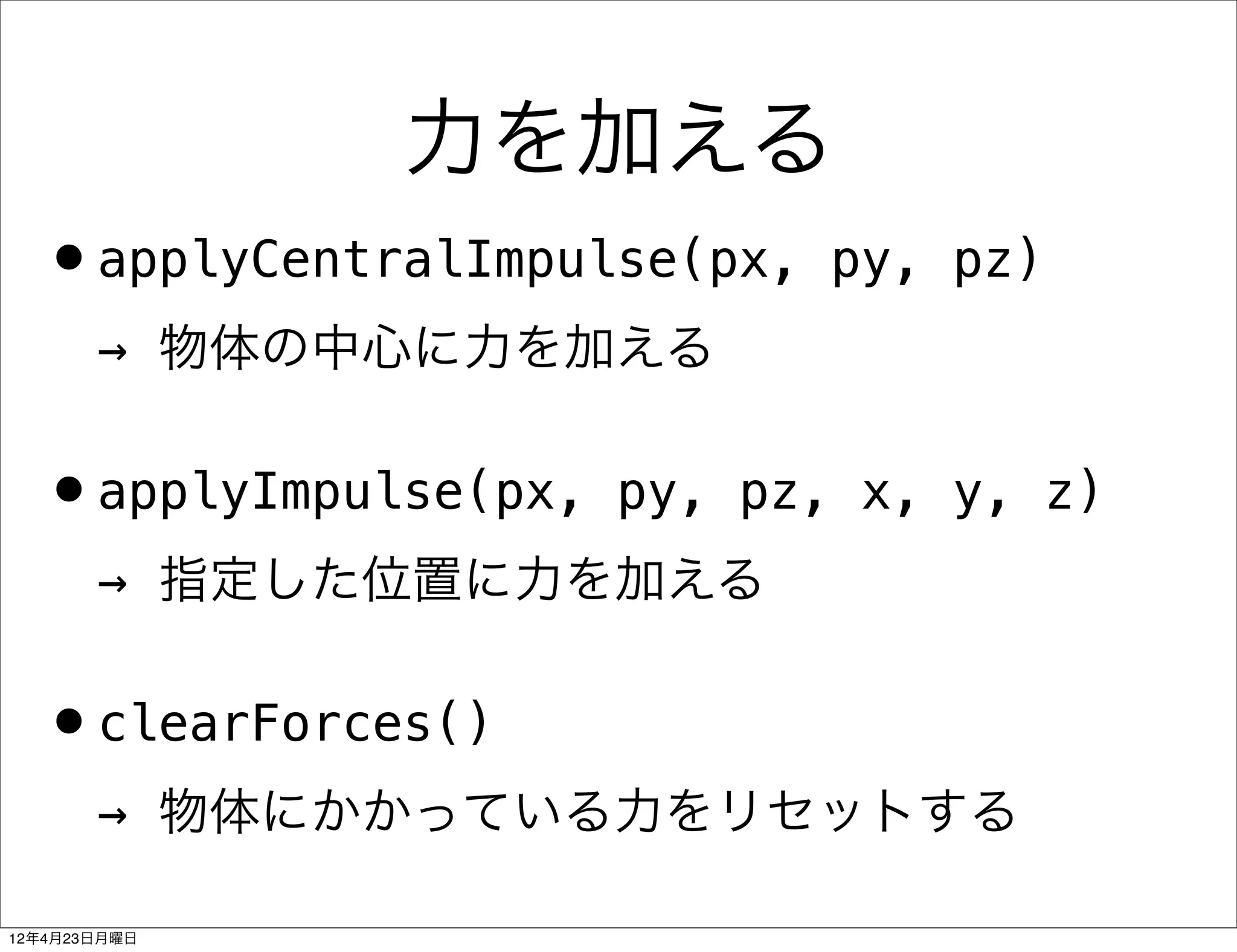 力を加える
  •applyCentralImpulse(px,   py, pz)
       → 物体の中心に力を加える


  •applyImpulse(px,   py, pz, x, y, z)
       → 指定した位置に力を加える


  •clearForces()
       → 物体にかかっている力をリセットする

12年4月23日月曜日
 