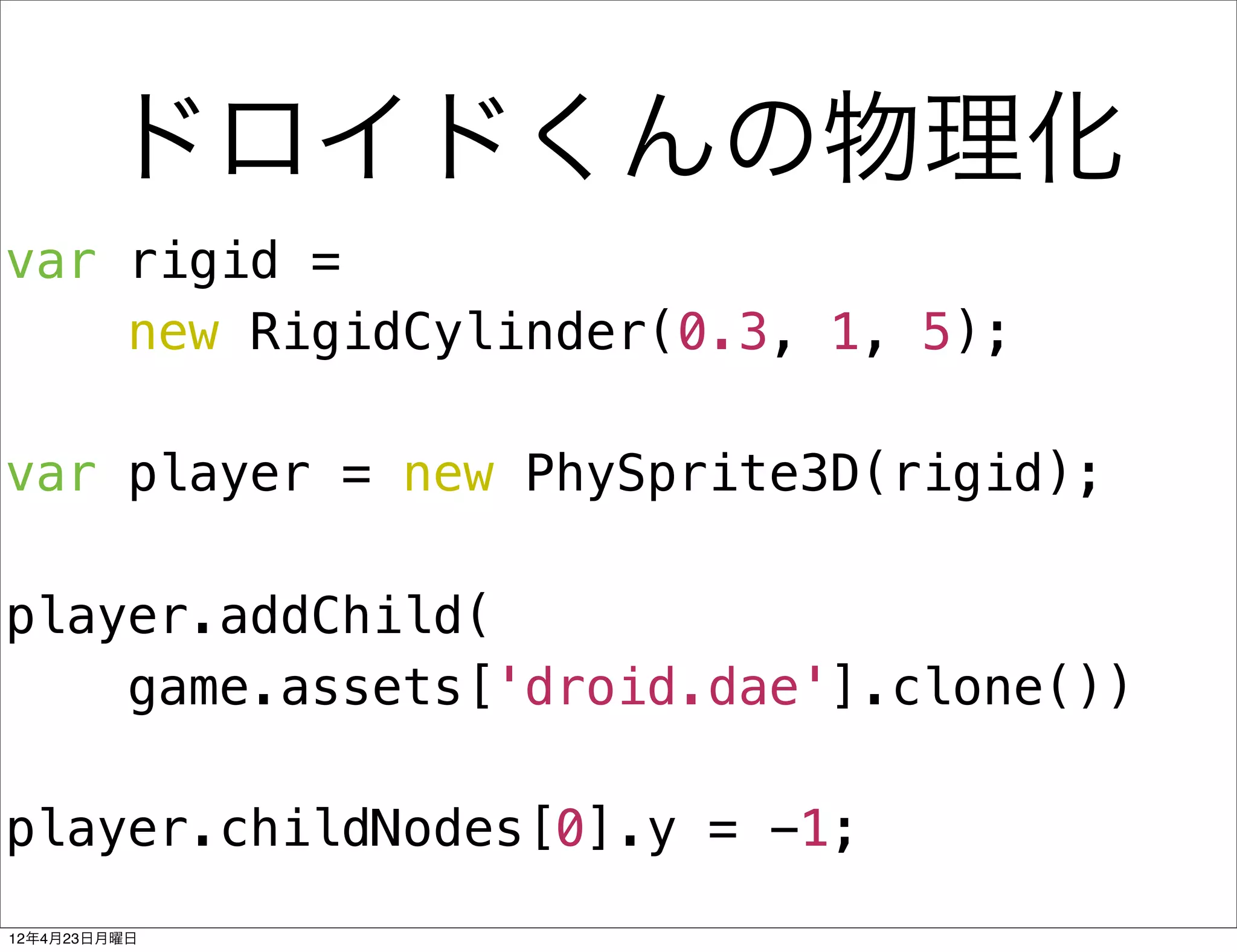 ドロイドくんの物理化
var rigid =
    new RigidCylinder(0.3, 1, 5);

var player = new PhySprite3D(rigid);

player.addChild(
    game.assets['droid.dae'].clone())

player.childNodes[0].y = -1;
12年4月23日月曜日
 