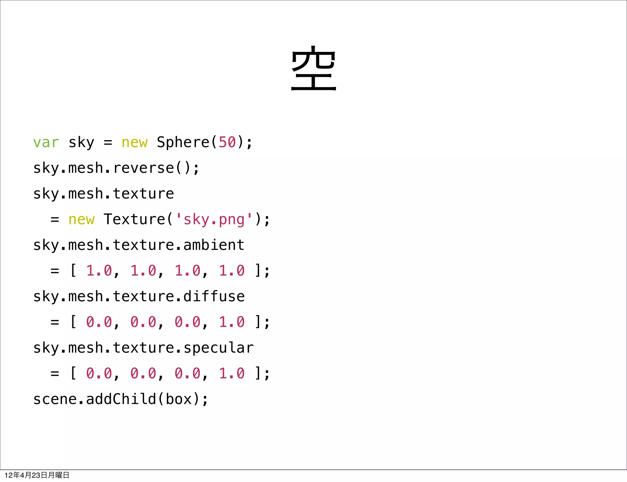 空
    var sky = new Sphere(50);
    sky.mesh.reverse();
    sky.mesh.texture
       = new Texture('sky.png');
    sky.mesh.texture.ambient
       = [ 1.0, 1.0, 1.0, 1.0 ];
    sky.mesh.texture.diffuse
       = [ 0.0, 0.0, 0.0, 1.0 ];
    sky.mesh.texture.specular
       = [ 0.0, 0.0, 0.0, 1.0 ];
    scene.addChild(box);




12年4月23日月曜日
 
