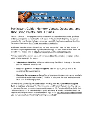 Participant Guide: Memory Verses, Questions, and
Discussion Points, and Outlines
Here is a series of 12 two‐page Participant Guides that include the memory verse, questions 
and discussion points, and outlines for each lesson in the JesusWalk: Beginning the Journey 
curriculum for new Christian believers. Lessons are available free in video, audio, and written 
formats on the Internet. http://www.jesuswalk.com/beginning/  
You’ll need these Participant Guides if you and your mentor don’t have the book version of 
JesusWalk: Beginning the Journey. If you each have a copy, use your books instead. Books are 
available for a modest price at http://www.jesuswalk.com/books/beginning.htm 
Print out a copy of the current lesson. All but Lesson 11 can be printed on two pages (or two 
sides) of letter size or A4 size paper. 
•

Take notes on the outline. While you are watching the video or listening to the audio, 
you can take notes on the outline.  

•

Follow the questions and discussion points. After the lesson, discuss each of the 
questions and discussion points.  

•

Memorize the memory verse. Each of these lessons contains a memory verse, usually in 
the New International Version (NIV). Feel free to substitute the Bible translation most 
often used in your congregation. 

Whether or not you have purchased the book, you may print the pages in this Participant 
Guide at no charge whatsoever for the mentor and new Christian. If you are teaching a group 
or class, you also have permission to print out the pages in this Participant Guide and distribute 
them at no charge to the members of your group. Please do NOT make them available on the 
Internet! Rather refer website visitors to the free copy on the JesusWalk: Beginning the Journey 
site.  www.jesuswalk.com/beginning/beginning‐handouts.pdf 

 