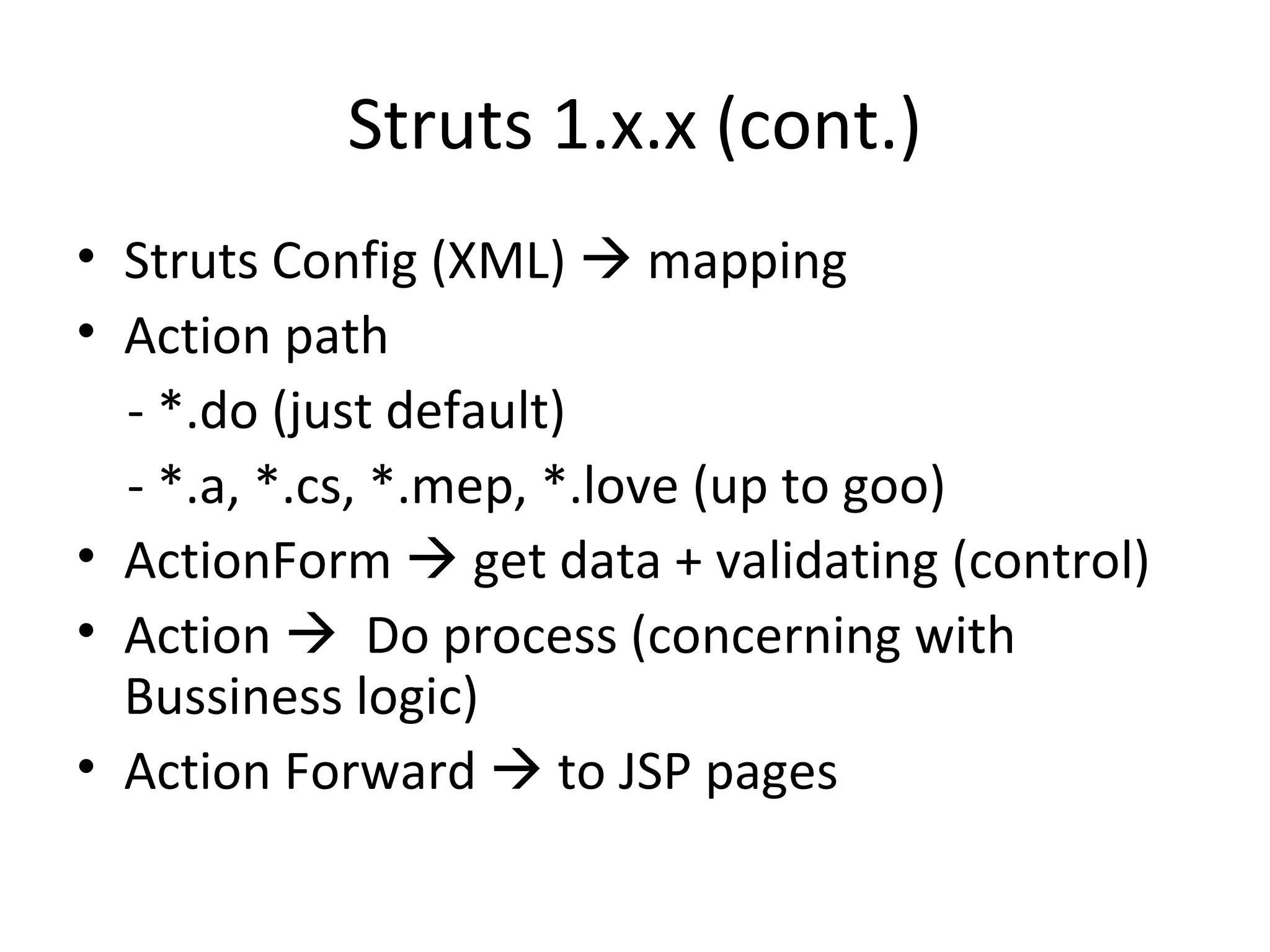 Struts 1.x.x (cont.) Struts Config (XML)    mapping Action path - *.do (just default) - *.a, *.cs, *.mep, *.love (up to goo) ActionForm    get data + validating (control) Action     Do process (concerning with Bussiness logic) Action Forward    to JSP pages 