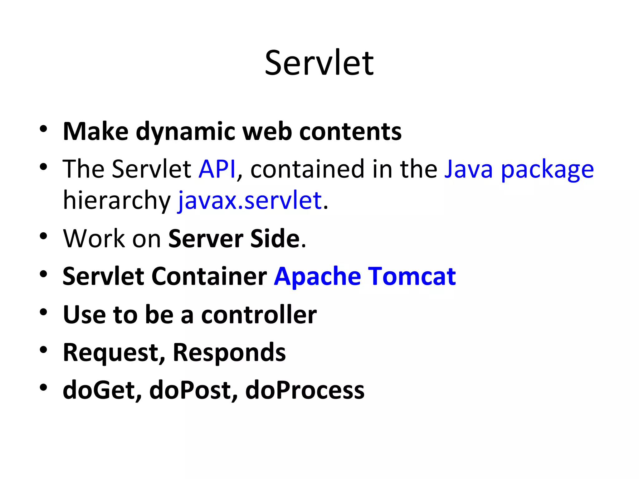 Servlet Make dynamic web contents The Servlet  API , contained in the  Java package  hierarchy  javax.servlet . Work on  Server Side . Servlet Container  Apache Tomcat Use to be a controller Request, Responds doGet, doPost, doProcess 