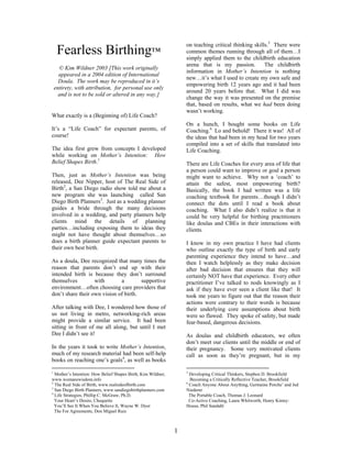 on teaching critical thinking skills.5 There were
     Fearless Birthing™                                           common themes running through all of them…I
                                                                  simply applied them to the childbirth education
                                                                  arena that is my passion.          The childbirth
      © Kim Wildner 2003 [This work originally
                                                                  information in Mother’s Intention is nothing
      appeared in a 2004 edition of International
                                                                  new…it’s what I used to create my own safe and
      Doula. The work may be reproduced in it’s
                                                                  empowering birth 12 years ago and it had been
    entirety, with attribution, for personal use only
                                                                  around 20 years before that. What I did was
      and is not to be sold or altered in any way.]
                                                                  change the way it was presented on the premise
                                                                  that, based on results, what we had been doing
                                                                  wasn’t working.
What exactly is a (Beginning of) Life Coach?
                                                                  On a hunch, I bought some books on Life
It’s a “Life Coach” for expectant parents, of                     Coaching.6 Lo and behold! There it was! All of
course!                                                           the ideas that had been in my head for two years
                                                                  compiled into a set of skills that translated into
The idea first grew from concepts I developed                     Life Coaching.
while working on Mother’s Intention: How
Belief Shapes Birth.1                                             There are Life Coaches for every area of life that
                                                                  a person could want to improve or goal a person
Then, just as Mother’s Intention was being                        might want to achieve. Why not a ‘coach’ to
released, Dee Nipper, host of The Real Side of                    attain the safest, most empowering birth?
Birth2, a San Diego radio show told me about a                    Basically, the book I had written was a life
new program she was launching called San                          coaching textbook for parents…though I didn’t
Diego Birth Planners3. Just as a wedding planner                  connect the dots until I read a book about
guides a bride through the many decisions                         coaching. What I also didn’t realize is that it
involved in a wedding, and party planners help                    could be very helpful for birthing practitioners
clients mind the details of planning                              like doulas and CBEs in their interactions with
parties…including exposing them to ideas they                     clients.
might not have thought about themselves…so
does a birth planner guide expectant parents to                   I know in my own practice I have had clients
their own best birth.                                             who outline exactly the type of birth and early
                                                                  parenting experience they intend to have…and
As a doula, Dee recognized that many times the                    then I watch helplessly as they make decision
reason that parents don’t end up with their                       after bad decision that ensures that they will
intended birth is because they don’t surround                     certainly NOT have that experience. Every other
themselves         with       a        supportive                 practitioner I’ve talked to nods knowingly as I
environment…often choosing care providers that                    ask if they have ever seen a client like that! It
don’t share their own vision of birth.                            took me years to figure out that the reason their
                                                                  actions were contrary to their words is because
After talking with Dee, I wondered how those of                   their underlying core assumptions about birth
us not living in metro, networking-rich areas                     were so flawed. They spoke of safety, but made
might provide a similar service. It had been                      fear-based, dangerous decisions.
sitting in front of me all along, but until I met
Dee I didn’t see it!                                              As doulas and childbirth educators, we often
                                                                  don’t meet our clients until the middle or end of
In the years it took to write Mother’s Intention,                 their pregnancy. Some very motivated clients
much of my research material had been self-help                   call as soon as they’re pregnant, but in my
books on reaching one’s goals4, as well as books

1                                                                 5
  Mother’s Intention: How Belief Shapes Birth, Kim Wildner,         Developing Critical Thinkers, Stephen D. Brookfield
www.womanswisdom.info                                               Becoming a Critically Reflective Teacher, Brookfield
2                                                                 6
  The Real Side of Birth, www.realsideofbirth.com                   Coach Anyone About Anything, Germaine Porche’ and Jed
3
  San Diego Birth Planners, www.sandiegobirthplanners.com         Niederer
4
  Life Strategies, Phillip C. McGraw, Ph.D.                         The Portable Coach, Thomas J. Leonard
  Your Heart’s Desire, Choquette                                    Co-Active Coaching, Laura Whitworth, Henry Kimsy-
  You’ll See It When You Believe It, Wayne W. Dyer                House, Phil Sandahl
  The For Agreements, Don Miguel Ruiz



                                                              1