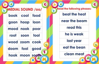 MEDIAL SOUND /oo/
book cool food
goon hoop loon
mood nook poor
root soon tool
wood zoom cook
doom fool good
hook moon sooth
17
Read the following phrases:
beat the heat
near the beam
read this
he is weak
last year
eat the bean
clean meat
14
 
