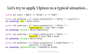 Let’s try to apply Option to a typical situation…
scala> val users = Map(1 -> "Alley", 2 -> "Sam")
scala> val greeting = if (users.contains(1)) { "Hello " + users(1) }
val greeting: Any = Hello Alley
scala> val greeting = if (users.contains(1)) { "Hello " +
users.get(1) } else "Don't know"
val greeting: String = Hello Some(Alley)
scala> val greeting = if (users.contains(1)) { "Hello " +
users(1) } else "Don't know"
val greeting: String = Hello Alley
scala> val greeting = if (users.contains(1)) { Some("Hello " +
users(1)) } else None
val greeting: Option[String] = Some(Hello Alley)
11
Copyright (C) 2021 Murray Todd Williams
 