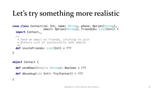 Let’s try something more realistic
case class Contact(id: Int, name: String, phone: Option[String],
email: Option[String], friendIds: List[Int]) {
import Contact._
/*
* Send an email to friends, inviting to join
* @return List of successfully sent emails
*/
def inviteFriends: List[Int] = ???
}
object Contact {
def sendEmail(email: String): Boolean = ???
def dbLookup(id: Int): Try[Contact] = ???
}
12
Copyright (C) 2021 Murray Todd Williams
 