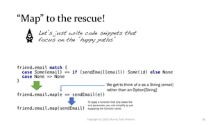 “Map” to the rescue!
friend.email match {
case Some(email) => if (sendEmail(email)) Some(id) else None
case None => None
}
friend.email.map(e => sendEmail(e))
friend.email.map(sendEmail)
Let’s just write code snippets that
focus on the ”happy paths”
We get to think of e as a String (email)
rather than an Option[String]
To apply a function that only takes the
one parameter, you can simplify by just
supplying the function name.
18
Copyright (C) 2021 Murray Todd Williams
 