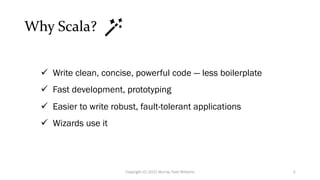 Why Scala?
ü Write clean, concise, powerful code — less boilerplate
ü Fast development, prototyping
ü Easier to write robust, fault-tolerant applications
ü Wizards use it
2
Copyright (C) 2021 Murray Todd Williams
 