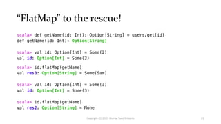 “FlatMap” to the rescue!
scala> def getName(id: Int): Option[String] = users.get(id)
def getName(id: Int): Option[String]
scala> val id: Option[Int] = Some(2)
val id: Option[Int] = Some(2)
scala> id.flatMap(getName)
val res3: Option[String] = Some(Sam)
scala> val id: Option[Int] = Some(3)
val id: Option[Int] = Some(3)
scala> id.flatMap(getName)
val res2: Option[String] = None
21
Copyright (C) 2021 Murray Todd Williams
 