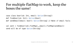For multiple flatMap to work, keep the
boxes the same!
case class User(id: Int, email: Option[String])
def findUser(id: Int): Option[User]
def sendEmail(email: User): Option[String] // None if email fails
val sent = findUser(id).flatMap(_.email).flatMap(sendEmail)
send will be of type Option[String]
25
Copyright (C) 2021 Murray Todd Williams
 