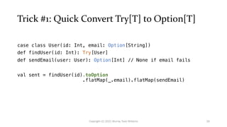 Trick #1: Quick Convert Try[T] to Option[T]
case class User(id: Int, email: Option[String])
def findUser(id: Int): Try[User]
def sendEmail(user: User): Option[Int] // None if email fails
val sent = findUser(id).toOption
.flatMap(_.email).flatMap(sendEmail)
26
Copyright (C) 2021 Murray Todd Williams
 