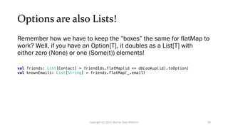 Options are also Lists!
Remember how we have to keep the ”boxes” the same for flatMap to
work? Well, if you have an Option[T], it doubles as a List[T] with
either zero (None) or one (Some(t)) elements!
val friends: List[Contact] = friendIds.flatMap(id => dbLookup(id).toOption)
val knownEmails: List[String] = friends.flatMap(_.email)
29
Copyright (C) 2021 Murray Todd Williams
 
