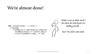 We’re almost done!
def inviteFriends: List[Int] =
friendIds
.flatMap(id => dbLookup(id).toOption
.flatMap(contact => contact.email)
.filter(sendEmail).map(_ => id))
That’s not so bad, and I
do have all the built-in
safety stuff...
but I’m still not sold.
30
Copyright (C) 2021 Murray Todd Williams
 