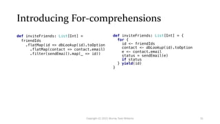 Introducing For-comprehensions
def inviteFriends: List[Int] =
friendIds
.flatMap(id => dbLookup(id).toOption
.flatMap(contact => contact.email)
.filter(sendEmail).map(_ => id))
def inviteFriends: List[Int] = {
for {
id <- friendIds
contact <- dbLookup(id).toOption
e <- contact.email
status = sendEmail(e)
if status
} yield(id)
}
31
Copyright (C) 2021 Murray Todd Williams
 